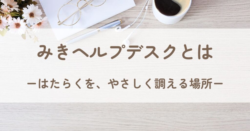 テーブルの上に置かれたメモ帳、ペン、コーヒーカップ、眼鏡、そして花が並ぶ風景。背景には「みきヘルプデスクとは」という文字があり、テーマを紹介している。
